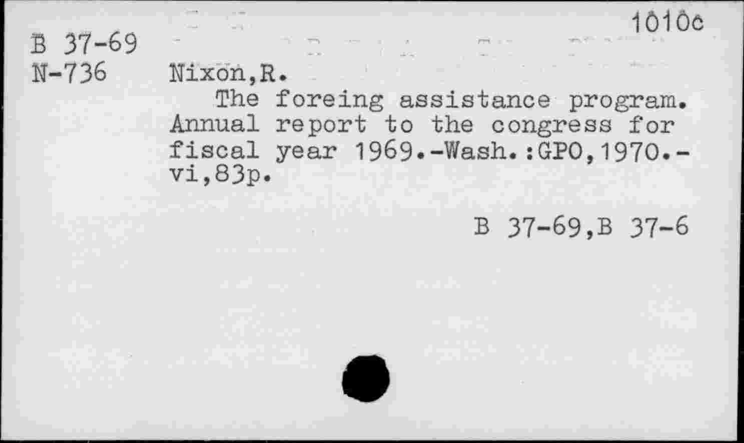 ﻿B 37-69 N-736
1010e
Nixon,R.
The foreing assistance program. Annual report to the congress for fiscal year 1969«-Wash.:GPO,1970.-vi,83p.
B 37-69,B 37-6